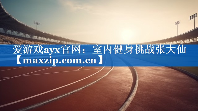 爱游戏ayx官网：室内健身挑战张大仙