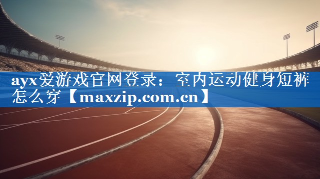 ayx爱游戏官网登录：室内运动健身短裤怎么穿