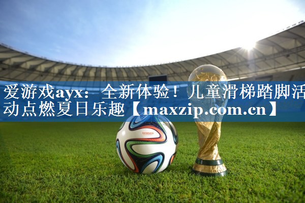 爱游戏ayx：全新体验！儿童滑梯踏脚活动点燃夏日乐趣