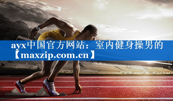 ayx中国官方网站：室内健身操男的