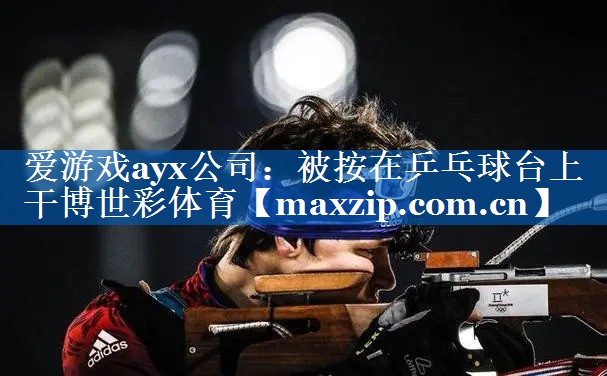 爱游戏ayx公司：被按在乒乓球台上干博世彩体育