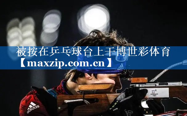 被按在乒乓球台上干博世彩体育