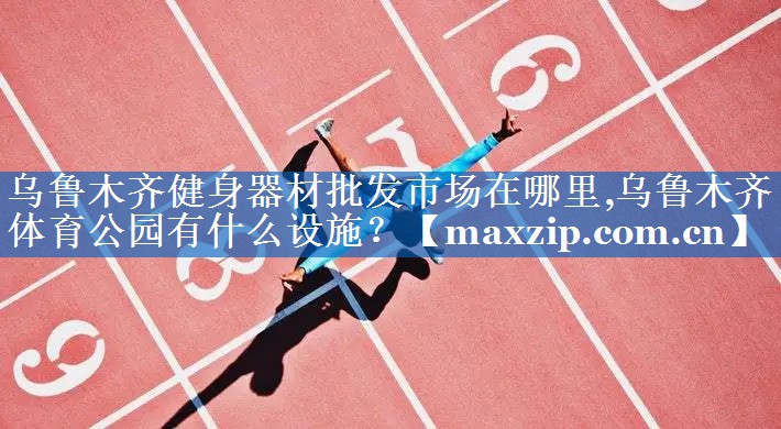 乌鲁木齐健身器材批发市场在哪里,乌鲁木齐体育公园有什么设施？