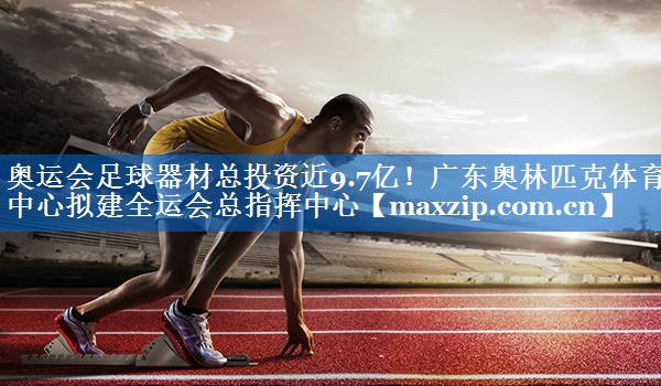 奥运会足球器材总投资近9.7亿！广东奥林匹克体育中心拟建全运会总指挥中心