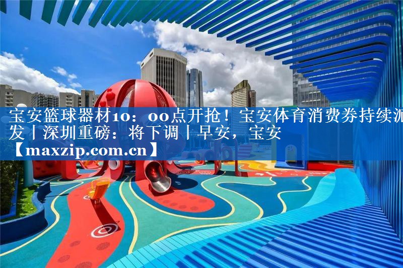 宝安篮球器材10：00点开抢！宝安体育消费券持续派发丨深圳重磅：将下调丨早安，宝安