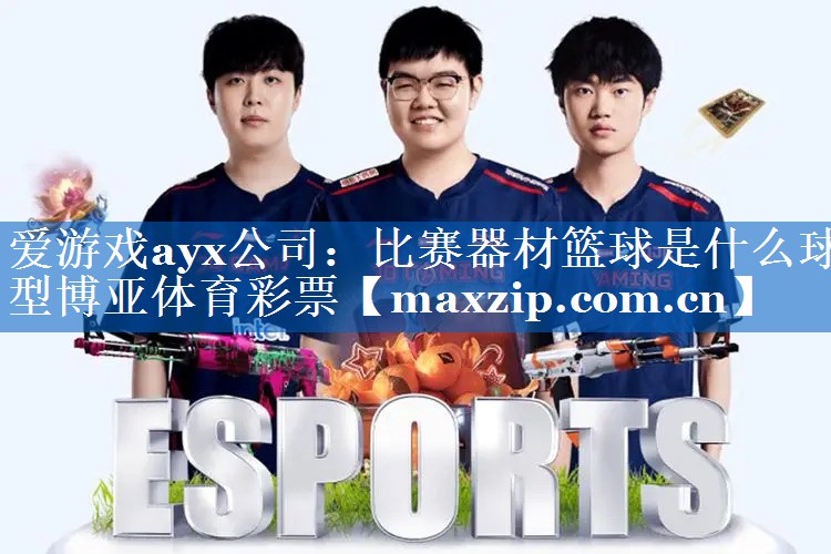 爱游戏ayx公司：比赛器材篮球是什么球型博亚体育彩票