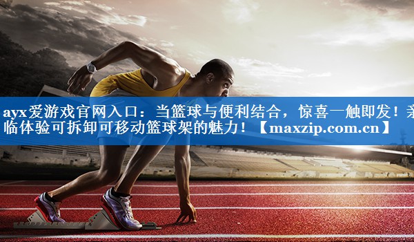 ayx爱游戏官网入口：当篮球与便利结合，惊喜一触即发！亲临体验可拆卸可移动篮球架的魅力！