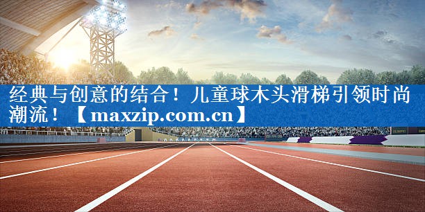 经典与创意的结合!儿童球木头滑梯引领时尚潮流! 经典与创意的结合!儿童球木头滑梯引领时尚潮流!