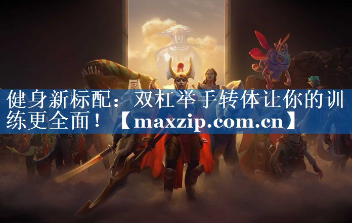 健身新标配:双杠举手转体让你的训练更全面! 健身新标配:双杠举手转体让你的训练更全面!
