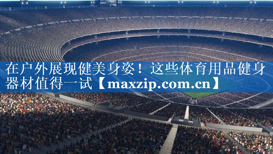 在户外展现健美身姿!这些体育用品健身器材值得一试 在户外展现健美身姿!这些体育用品健身器材值得一试